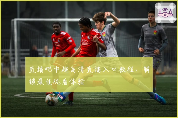 直播吧中超高清直播入口教程，解锁最佳观看体验