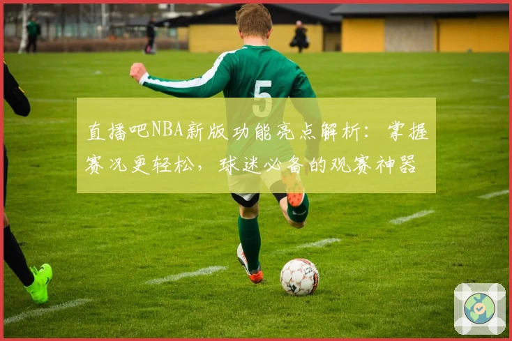 直播吧NBA新版功能亮点解析：掌握赛况更轻松，球迷必备的观赛神器