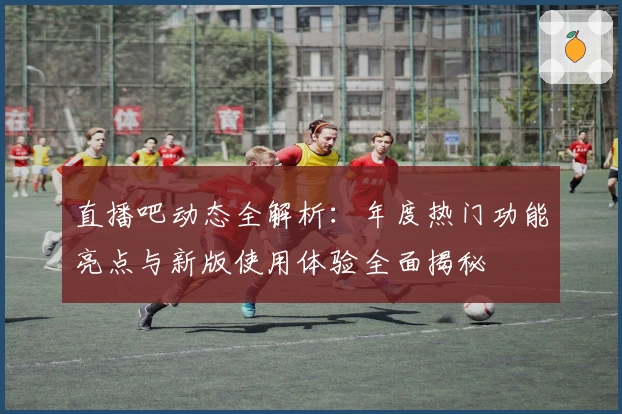 直播吧动态全解析:年度热门功能亮点与新版使用体验全面揭秘