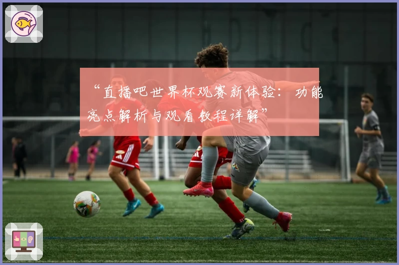 “直播吧世界杯观赛新体验：功能亮点解析与观看教程详解”