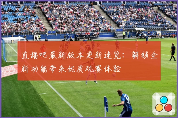 直播吧最新版本更新速览：解锁全新功能带来优质观赛体验