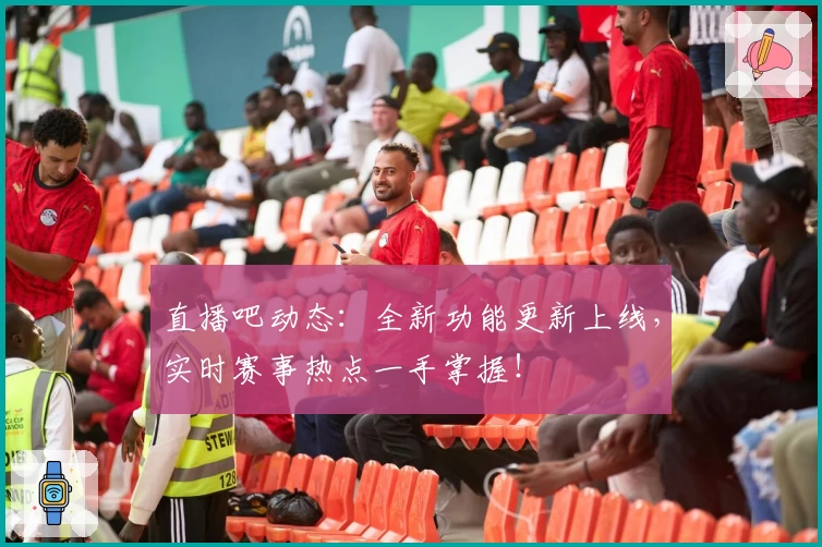 直播吧动态：全新功能更新上线，实时赛事热点一手掌握！
