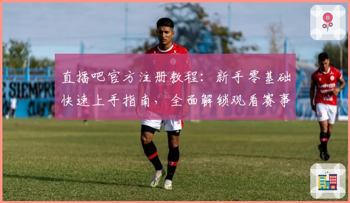 直播吧官方注册教程：新手零基础快速上手指南，全面解锁观看赛事的正确打开方式