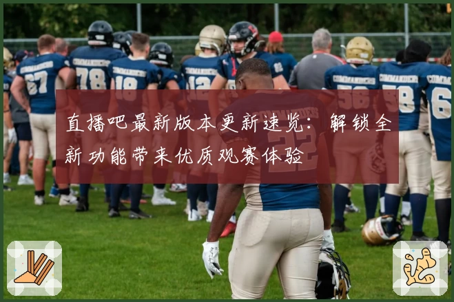 直播吧最新版本更新速览：解锁全新功能带来优质观赛体验
