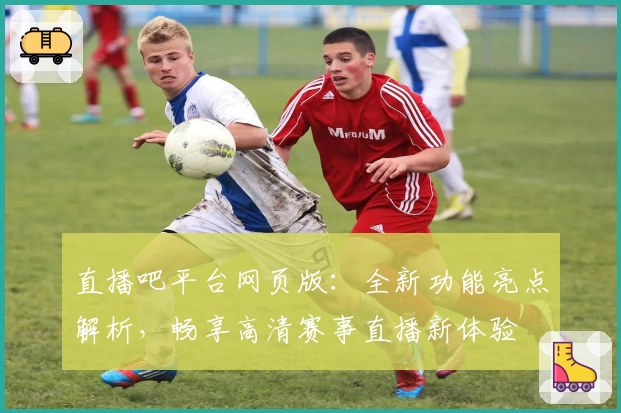 直播吧平台网页版：全新功能亮点解析，畅享高清赛事直播新体验
