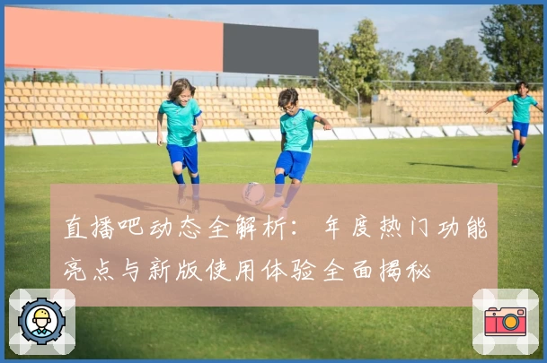 直播吧动态全解析:年度热门功能亮点与新版使用体验全面揭秘