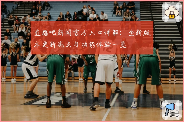 直播吧新闻官方入口详解：全新版本更新亮点与功能体验一览