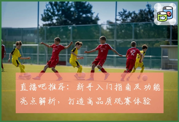 直播吧推荐：新手入门指南及功能亮点解析，打造高品质观赛体验