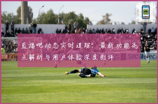 直播吧动态实时追踪：最新功能亮点解析与用户体验深度测评