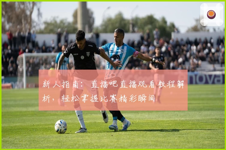 新人指南：直播吧直播观看教程解析，轻松掌握比赛精彩瞬间