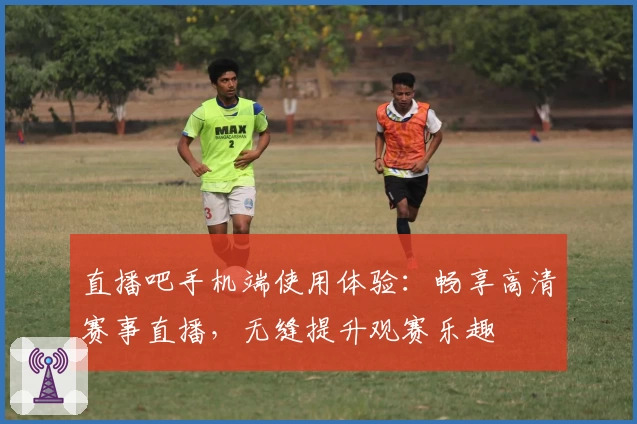 直播吧手机端使用体验：畅享高清赛事直播，无缝提升观赛乐趣